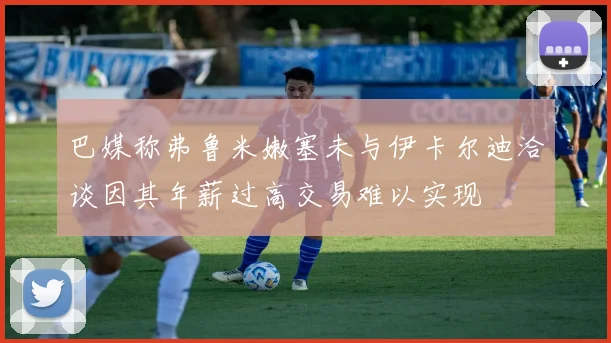 巴媒称弗鲁米嫩塞未与伊卡尔迪洽谈因其年薪过高交易难以实现