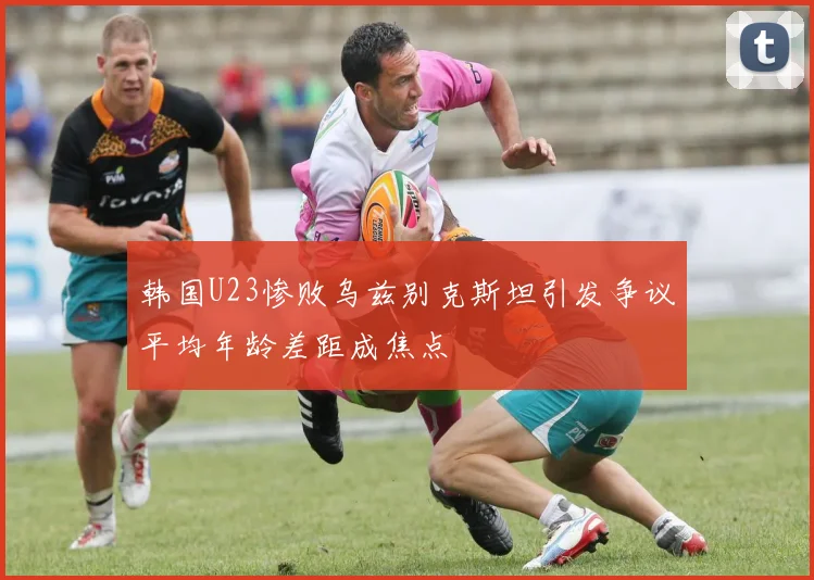 韩国U23惨败乌兹别克斯坦引发争议平均年龄差距成焦点