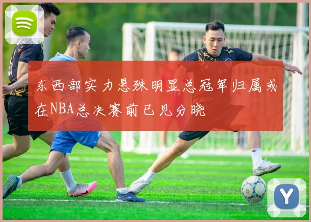 东西部实力悬殊明显总冠军归属或在NBA总决赛前已见分晓