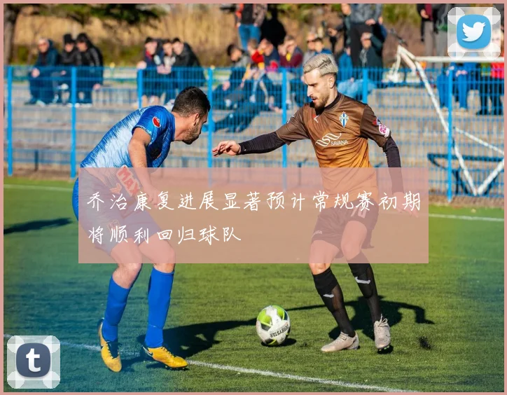 乔治康复进展显著预计常规赛初期将顺利回归球队
