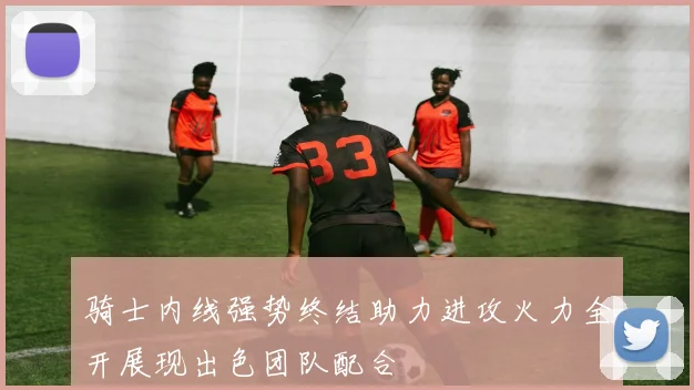 骑士内线强势终结助力进攻火力全开展现出色团队配合