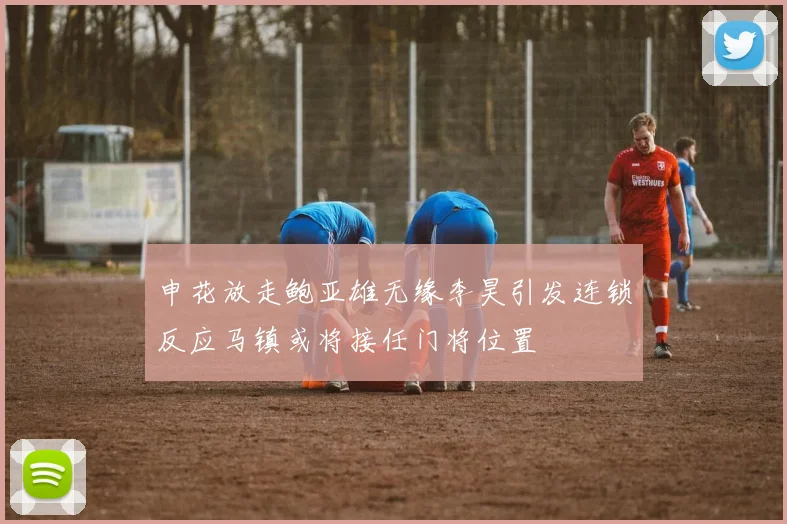 申花放走鲍亚雄无缘李昊引发连锁反应马镇或将接任门将位置