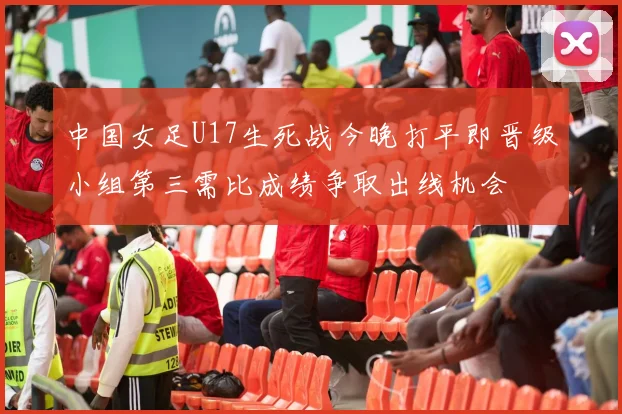 中国女足U17生死战今晚打平即晋级小组第三需比成绩争取出线机会