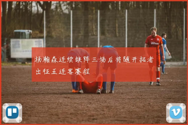 杨瀚森连续缺阵三场后将随开拓者出征五连客赛程