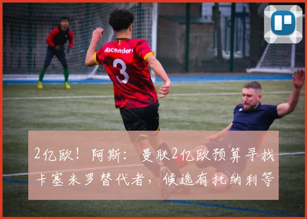 2亿欧！阿斯：曼联2亿欧预算寻找卡塞米罗替代者，候选有托纳利等
