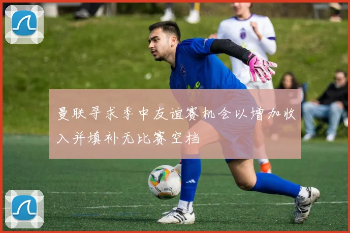 曼联寻求季中友谊赛机会以增加收入并填补无比赛空档