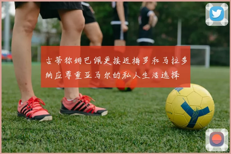 古蒂称姆巴佩更接近梅罗和马拉多纳应尊重亚马尔的私人生活选择
