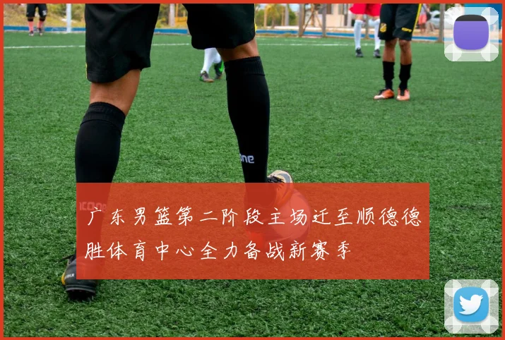 广东男篮第二阶段主场迁至顺德德胜体育中心全力备战新赛季